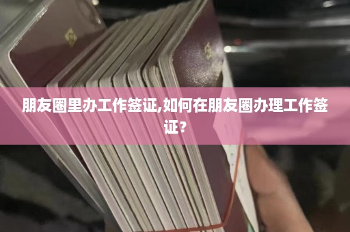 朋友圈里办工作签证,如何在朋友圈办理工作签证？