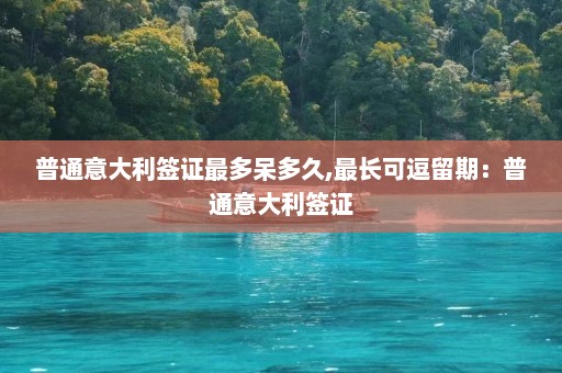 普通意大利签证最多呆多久,最长可逗留期：普通意大利签证