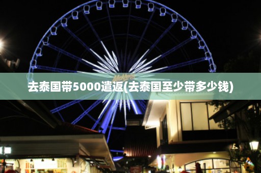 去泰国带5000遣返(去泰国至少带多少钱)