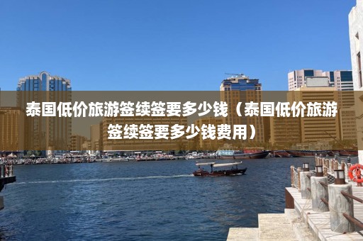 泰国低价旅游签续签要多少钱（泰国低价旅游签续签要多少钱费用）