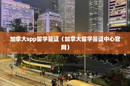 加拿大spp留学签证（加拿大留学签证中心官网）