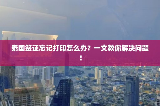 泰国签证忘记打印怎么办？一文教你解决问题！