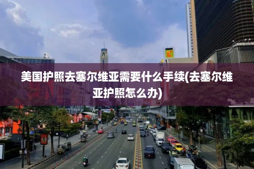 美国护照去塞尔维亚需要什么手续(去塞尔维亚护照怎么办)  第1张