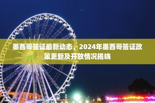 墨西哥签证最新动态，2024年墨西哥签证政策更新及开放情况揭晓