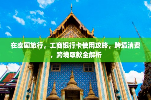 在泰国旅行，工商银行卡使用攻略，跨境消费，跨境取款全解析