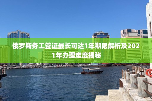 俄罗斯务工签证最长可达1年期限解析及2021年办理难度揭秘