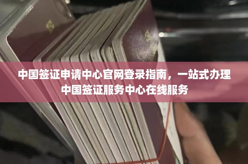 中国签证申请中心官网登录指南，一站式办理中国签证服务中心在线服务