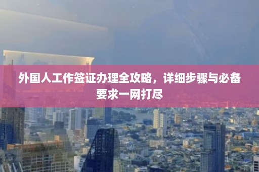 外国人工作签证办理全攻略，详细步骤与必备要求一网打尽