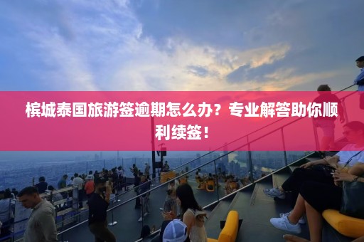 槟城泰国旅游签逾期怎么办？专业解答助你顺利续签！