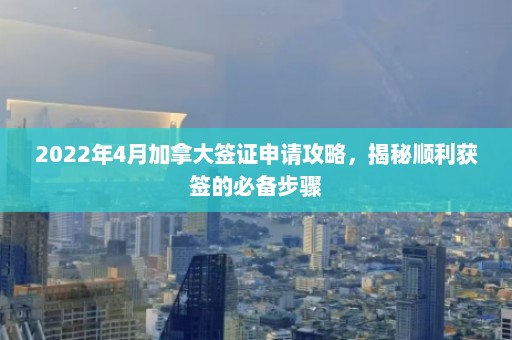 2022年4月加拿大签证申请攻略，揭秘顺利获签的必备步骤