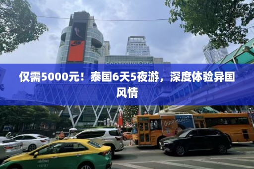 仅需5000元！泰国6天5夜游，深度体验异国风情