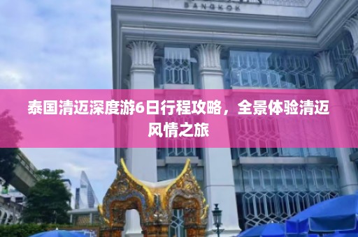 泰国清迈深度游6日行程攻略，全景体验清迈风情之旅