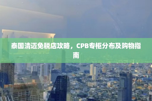 泰国清迈免税店攻略，CPB专柜分布及购物指南