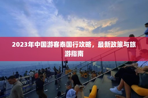 2023年中国游客泰国行攻略，最新政策与旅游指南