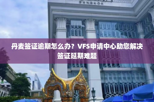 丹麦签证逾期怎么办？VFS申请中心助您解决签证延期难题