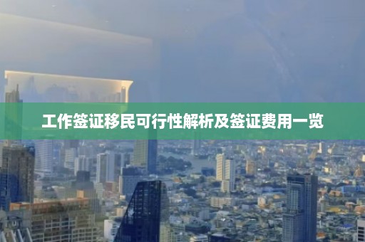 工作签证移民可行性解析及签证费用一览