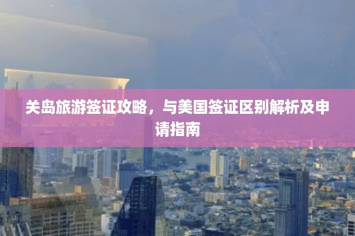 关岛旅游签证攻略，与美国签证区别解析及申请指南