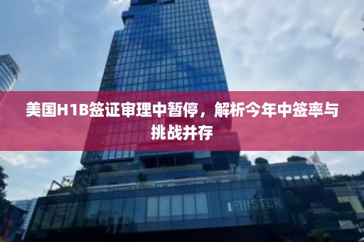 美国H1B签证审理中暂停，解析今年中签率与挑战并存