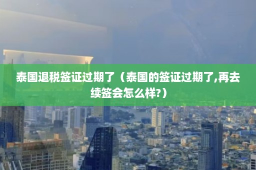 泰国退税签证过期了（泰国的签证过期了,再去续签会怎么样?）  第1张