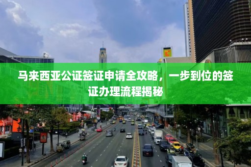 马来西亚公证签证申请全攻略，一步到位的签证办理流程揭秘