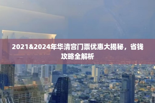 2021&2024年华清宫门票优惠大揭秘，省钱攻略全解析