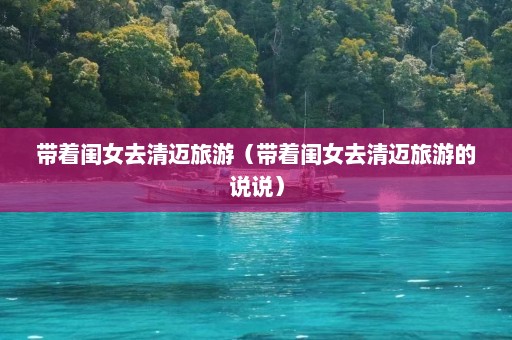 带着闺女去清迈旅游（带着闺女去清迈旅游的说说）