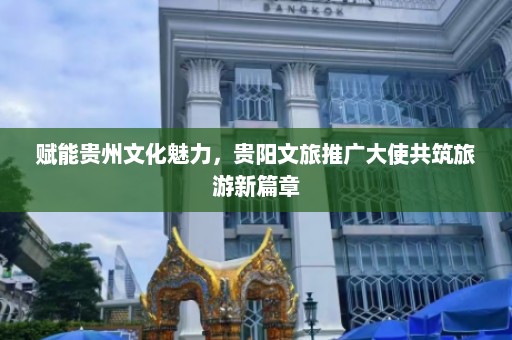 赋能贵州文化魅力，贵阳文旅推广大使共筑旅游新篇章