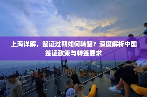 上海详解，签证过期如何转签？深度解析中国签证政策与转签要求