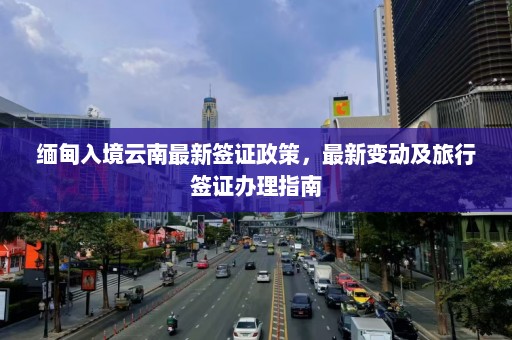 缅甸入境云南最新签证政策，最新变动及旅行签证办理指南