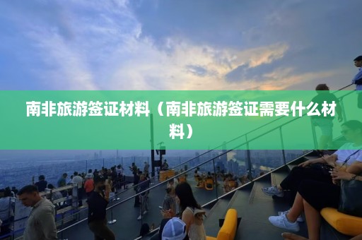 南非旅游签证材料（南非旅游签证需要什么材料）