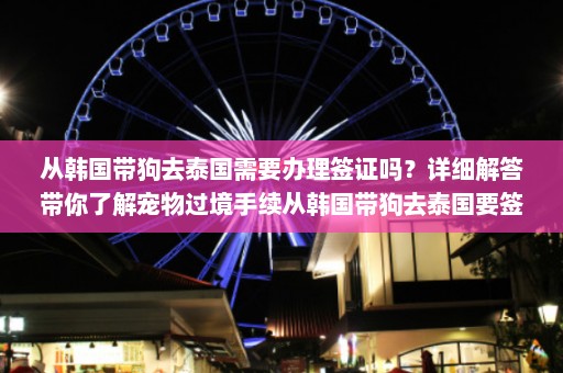 从韩国带狗去泰国需要办理签证吗？详细解答带你了解宠物过境手续从韩国带狗去泰国要签证吗现在