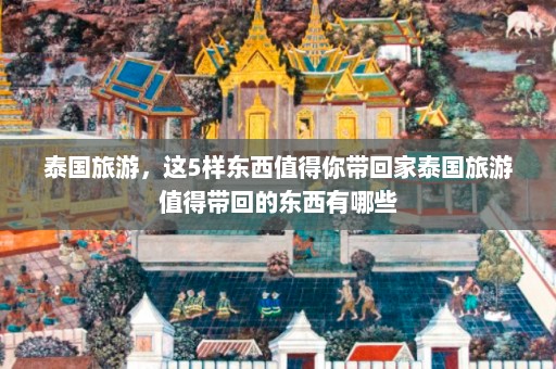 泰国旅游，这5样东西值得你带回家泰国旅游值得带回的东西有哪些