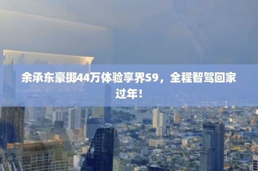 余承东豪掷44万体验享界S9，全程智驾回家过年！