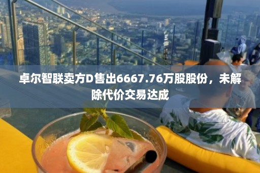 卓尔智联卖方D售出6667.76万股股份，未解除代价交易达成