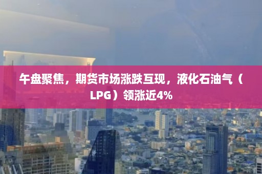 午盘聚焦，期货市场涨跌互现，液化石油气（LPG）领涨近4%