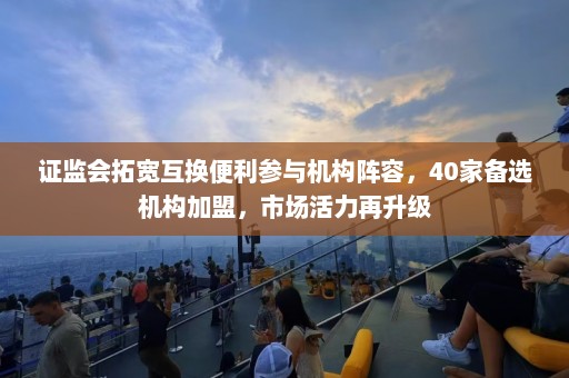 证监会拓宽互换便利参与机构阵容，40家备选机构加盟，市场活力再升级