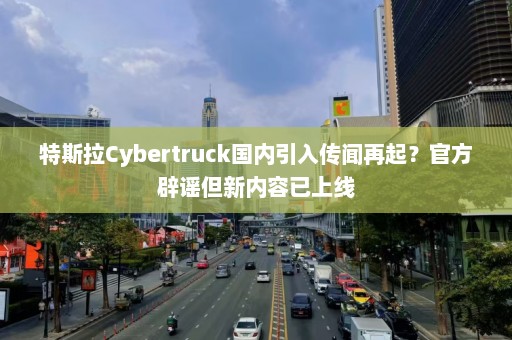 特斯拉Cybertruck国内引入传闻再起？官方辟谣但新内容已上线