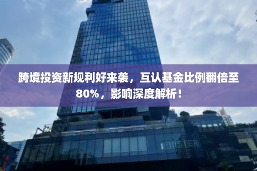 跨境投资新规利好来袭，互认基金比例翻倍至80%，影响深度解析！