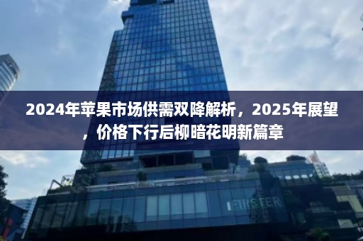 2024年苹果市场供需双降解析，2025年展望，价格下行后柳暗花明新篇章