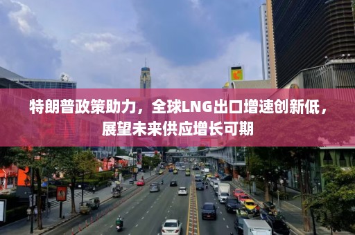 特朗普政策助力，全球LNG出口增速创新低，展望未来供应增长可期