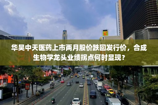 华昊中天医药上市两月股价跌回发行价，合成生物学龙头业绩拐点何时显现？