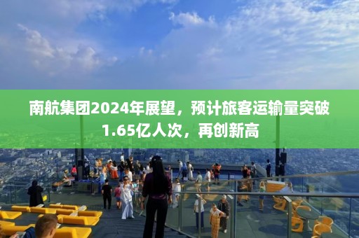 南航集团2024年展望，预计旅客运输量突破1.65亿人次，再创新高