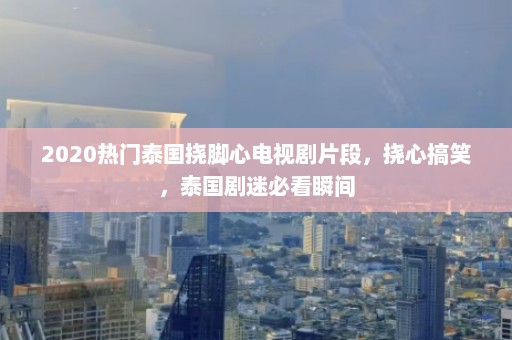 2020热门泰国挠脚心电视剧片段，挠心搞笑，泰国剧迷必看瞬间  第1张