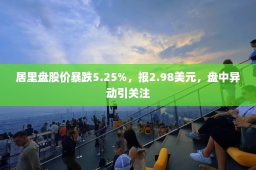 居里盘股价暴跌5.25%，报2.98美元，盘中异动引关注