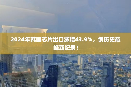 2024年韩国芯片出口激增43.9%，创历史巅峰新纪录！