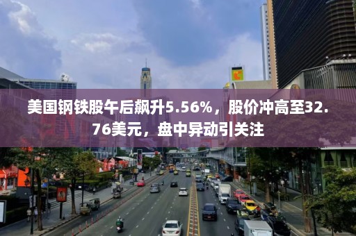 美国钢铁股午后飙升5.56%，股价冲高至32.76美元，盘中异动引关注