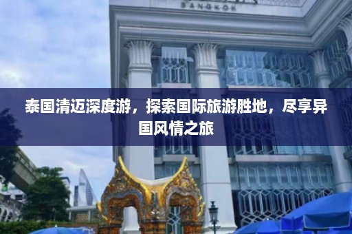 泰国清迈深度游，探索国际旅游胜地，尽享异国风情之旅