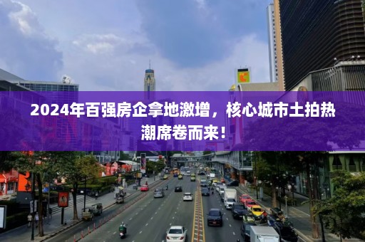 2024年百强房企拿地激增，核心城市土拍热潮席卷而来！