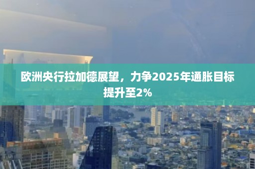 欧洲央行拉加德展望，力争2025年通胀目标提升至2%