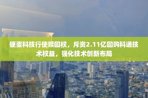 硬蛋科技行使赎回权，斥资2.11亿回购科通技术权益，强化技术创新布局